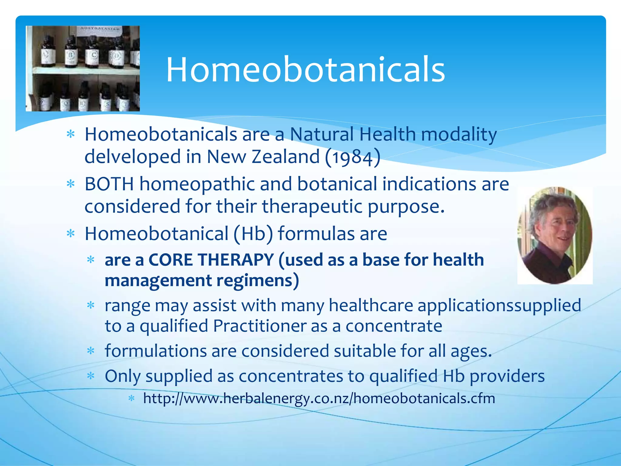 Homeobotanicals
 Homeobotanicals are a Natural Health modality
delveloped in New Zealand (1984)
 BOTH homeopathic and botanical indications are
considered for their therapeutic purpose.
 Homeobotanical (Hb) formulas are
 are a CORE THERAPY (used as a base for health
management regimens)
 range may assist with many healthcare applicationssupplied
to a qualified Practitioner as a concentrate
 formulations are considered suitable for all ages.
 Only supplied as concentrates to qualified Hb providers
 http://www.herbalenergy.co.nz/homeobotanicals.cfm
 