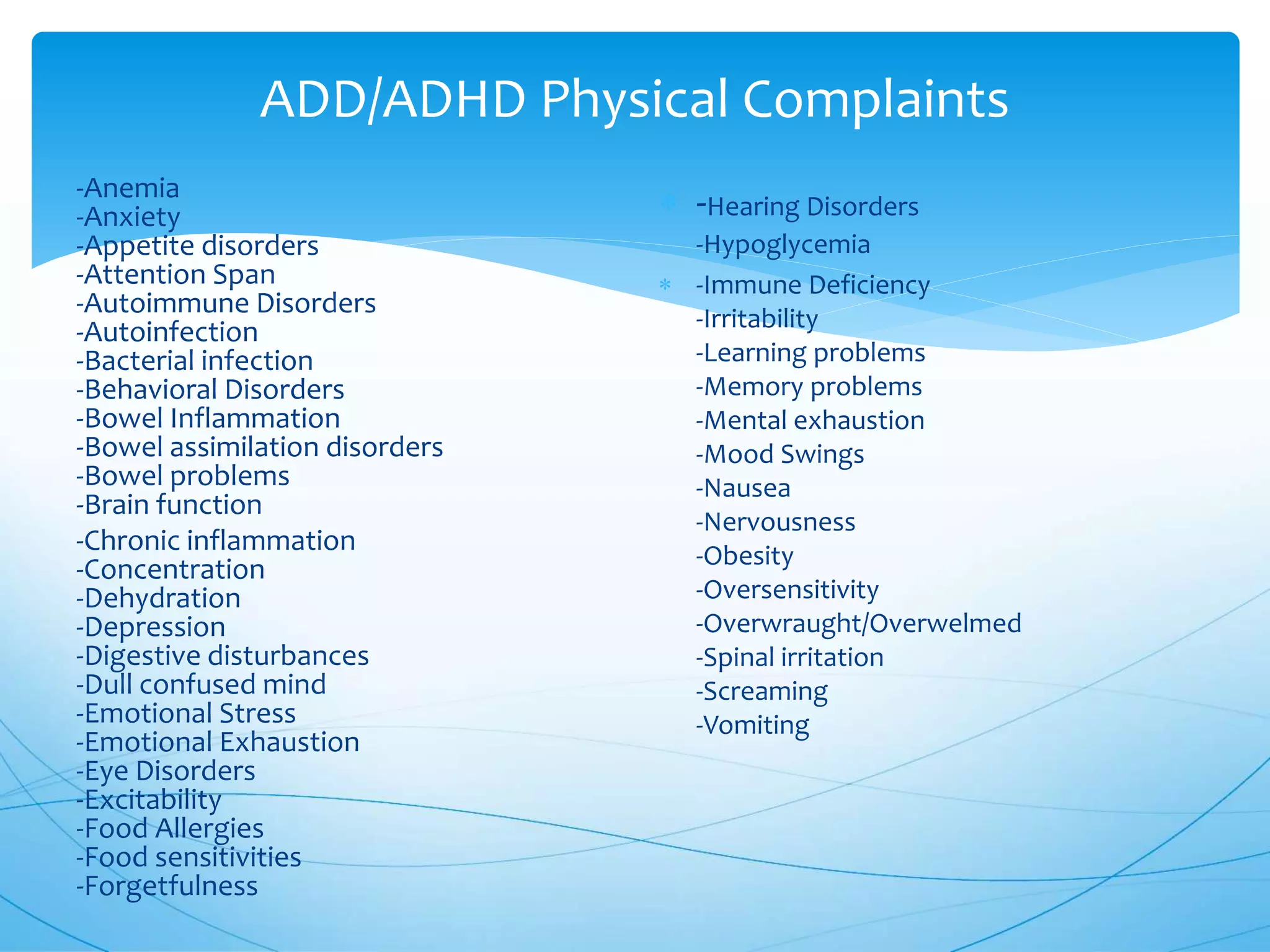 ADD/ADHD Physical Complaints
-Anemia
-Anxiety
-Appetite disorders
-Attention Span
-Autoimmune Disorders
-Autoinfection
-Bacterial infection
-Behavioral Disorders
-Bowel Inflammation
-Bowel assimilation disorders
-Bowel problems
-Brain function
-Chronic inflammation
-Concentration
-Dehydration
-Depression
-Digestive disturbances
-Dull confused mind
-Emotional Stress
-Emotional Exhaustion
-Eye Disorders
-Excitability
-Food Allergies
-Food sensitivities
-Forgetfulness
 -Hearing Disorders
-Hypoglycemia
 -Immune Deficiency
-Irritability
-Learning problems
-Memory problems
-Mental exhaustion
-Mood Swings
-Nausea
-Nervousness
-Obesity
-Oversensitivity
-Overwraught/Overwelmed
-Spinal irritation
-Screaming
-Vomiting
 