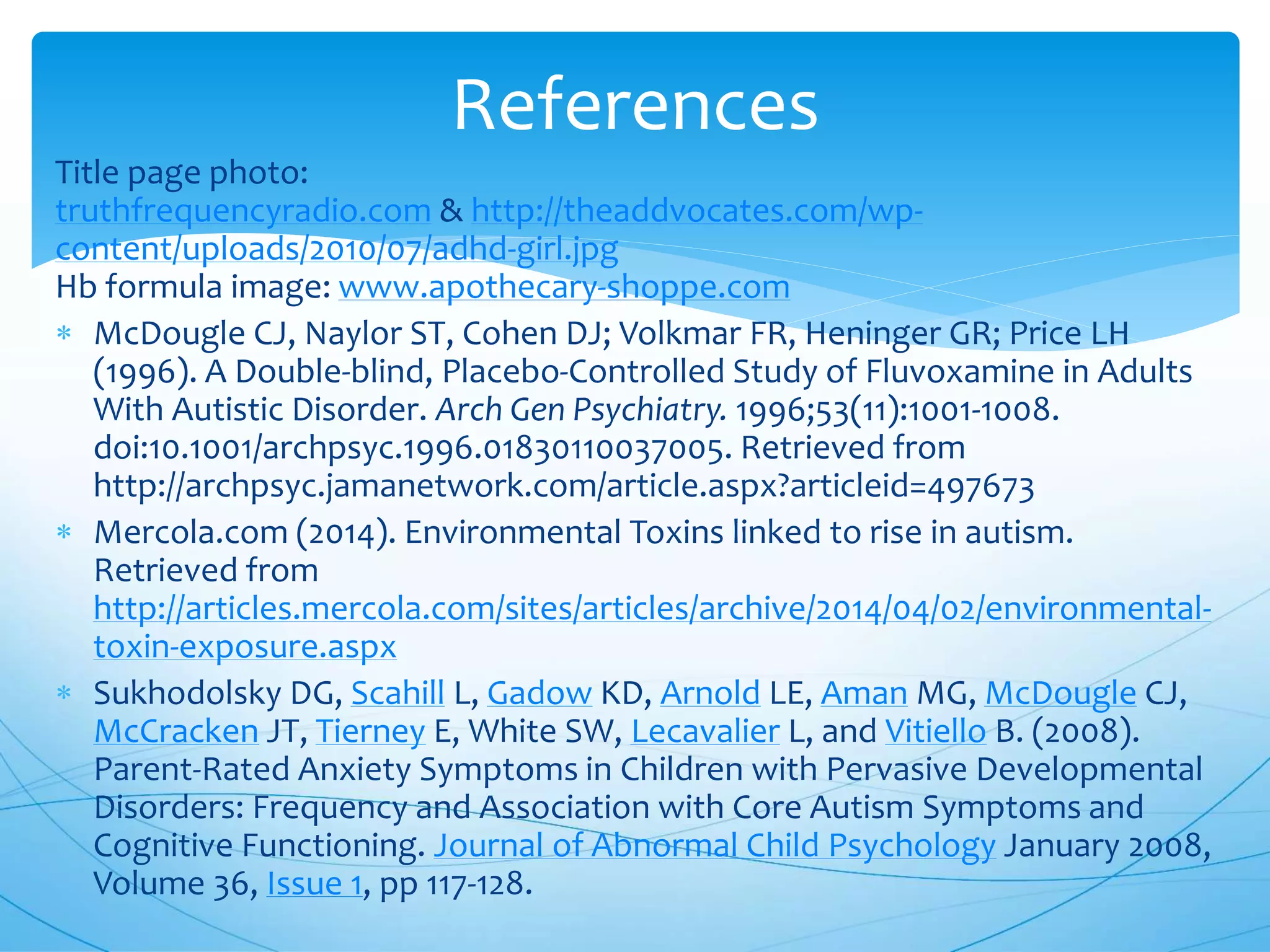 Title page photo:
truthfrequencyradio.com & http://theaddvocates.com/wp-
content/uploads/2010/07/adhd-girl.jpg
Hb formula image: www.apothecary-shoppe.com
 McDougle CJ, Naylor ST, Cohen DJ; Volkmar FR, Heninger GR; Price LH
(1996). A Double-blind, Placebo-Controlled Study of Fluvoxamine in Adults
With Autistic Disorder. Arch Gen Psychiatry. 1996;53(11):1001-1008.
doi:10.1001/archpsyc.1996.01830110037005. Retrieved from
http://archpsyc.jamanetwork.com/article.aspx?articleid=497673
 Mercola.com (2014). Environmental Toxins linked to rise in autism.
Retrieved from
http://articles.mercola.com/sites/articles/archive/2014/04/02/environmental-
toxin-exposure.aspx
 Sukhodolsky DG, Scahill L, Gadow KD, Arnold LE, Aman MG, McDougle CJ,
McCracken JT, Tierney E, White SW, Lecavalier L, and Vitiello B. (2008).
Parent-Rated Anxiety Symptoms in Children with Pervasive Developmental
Disorders: Frequency and Association with Core Autism Symptoms and
Cognitive Functioning. Journal of Abnormal Child Psychology January 2008,
Volume 36, Issue 1, pp 117-128.
References
 