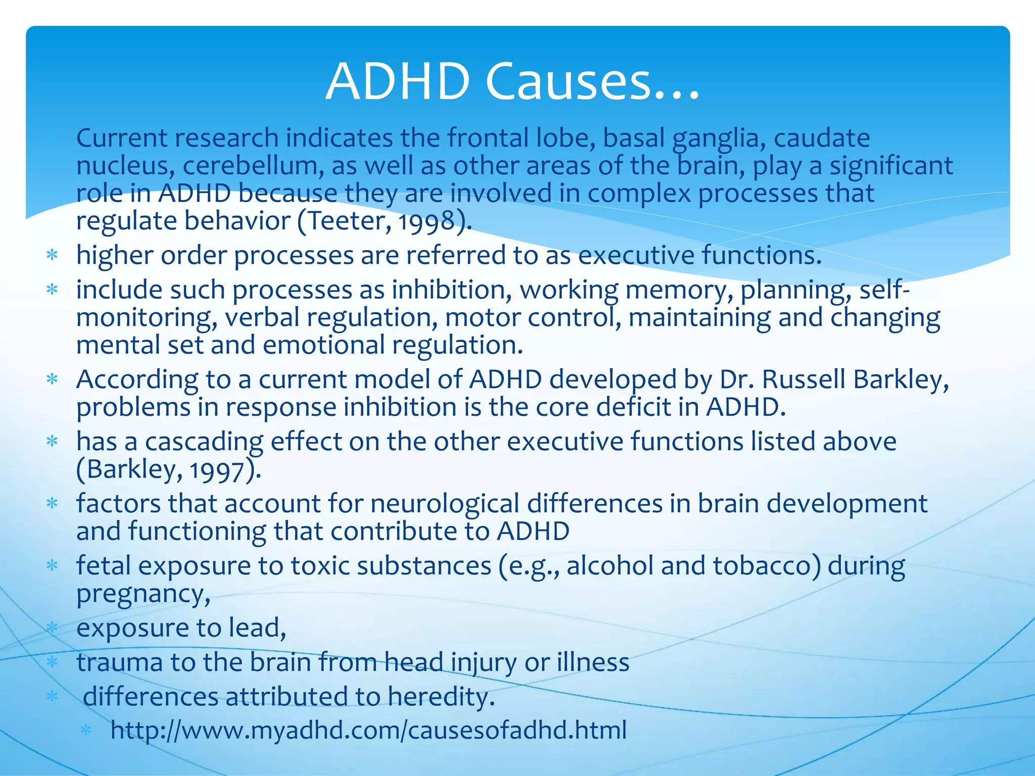 ADHD Causes…
 Current research indicates the frontal lobe, basal ganglia, caudate
nucleus, cerebellum, as well as other areas of the brain, play a significant
role in ADHD because they are involved in complex processes that
regulate behavior (Teeter, 1998).
 higher order processes are referred to as executive functions.
 include such processes as inhibition, working memory, planning, self-
monitoring, verbal regulation, motor control, maintaining and changing
mental set and emotional regulation.
 According to a current model of ADHD developed by Dr. Russell Barkley,
problems in response inhibition is the core deficit in ADHD.
 has a cascading effect on the other executive functions listed above
(Barkley, 1997).
 factors that account for neurological differences in brain development
and functioning that contribute to ADHD
 fetal exposure to toxic substances (e.g., alcohol and tobacco) during
pregnancy,
 exposure to lead,
 trauma to the brain from head injury or illness
 differences attributed to heredity.
 http://www.myadhd.com/causesofadhd.html
 