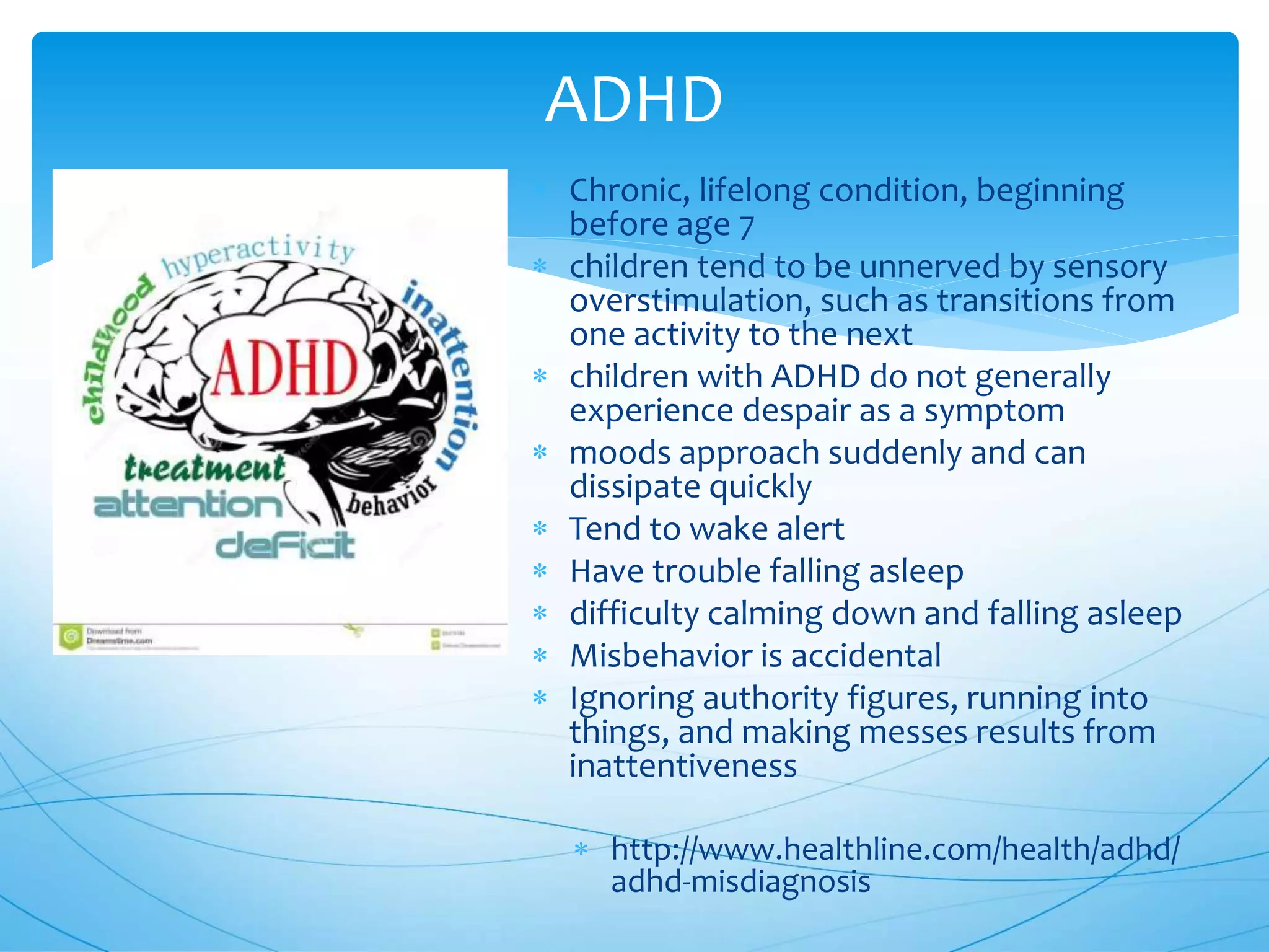  Chronic, lifelong condition, beginning
before age 7
 children tend to be unnerved by sensory
overstimulation, such as transitions from
one activity to the next
 children with ADHD do not generally
experience despair as a symptom
 moods approach suddenly and can
dissipate quickly
 Tend to wake alert
 Have trouble falling asleep
 difficulty calming down and falling asleep
 Misbehavior is accidental
 Ignoring authority figures, running into
things, and making messes results from
inattentiveness
 http://www.healthline.com/health/adhd/
adhd-misdiagnosis
ADHD
 