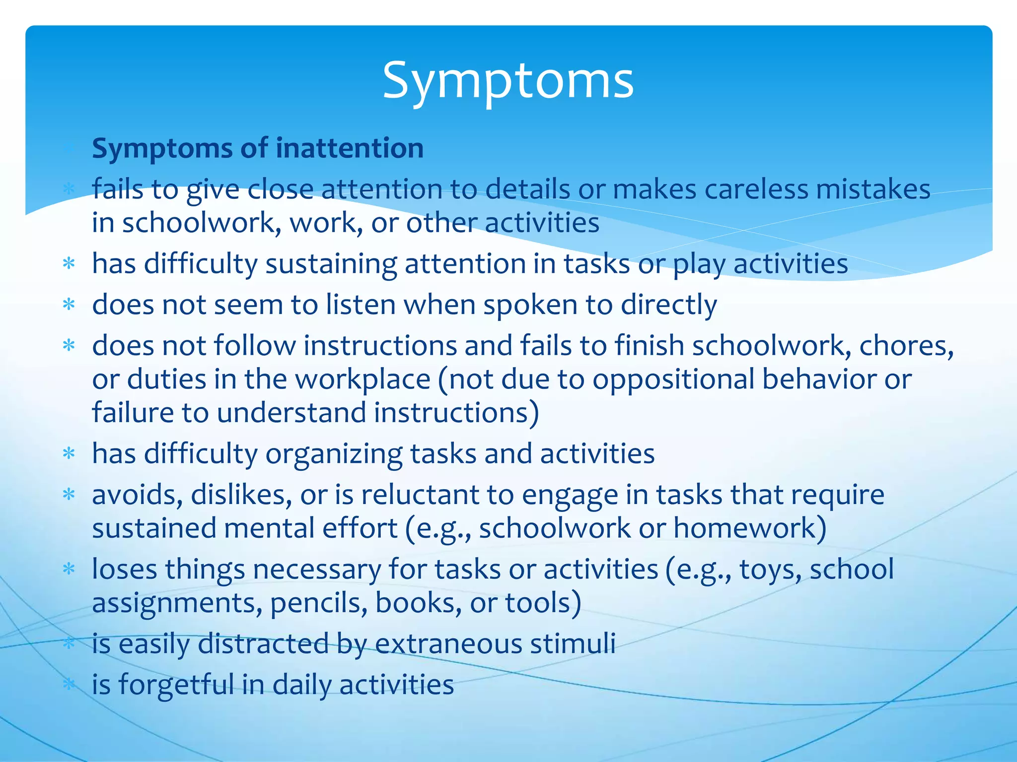 Symptoms
 Symptoms of inattention
 fails to give close attention to details or makes careless mistakes
in schoolwork, work, or other activities
 has difficulty sustaining attention in tasks or play activities
 does not seem to listen when spoken to directly
 does not follow instructions and fails to finish schoolwork, chores,
or duties in the workplace (not due to oppositional behavior or
failure to understand instructions)
 has difficulty organizing tasks and activities
 avoids, dislikes, or is reluctant to engage in tasks that require
sustained mental effort (e.g., schoolwork or homework)
 loses things necessary for tasks or activities (e.g., toys, school
assignments, pencils, books, or tools)
 is easily distracted by extraneous stimuli
 is forgetful in daily activities
 