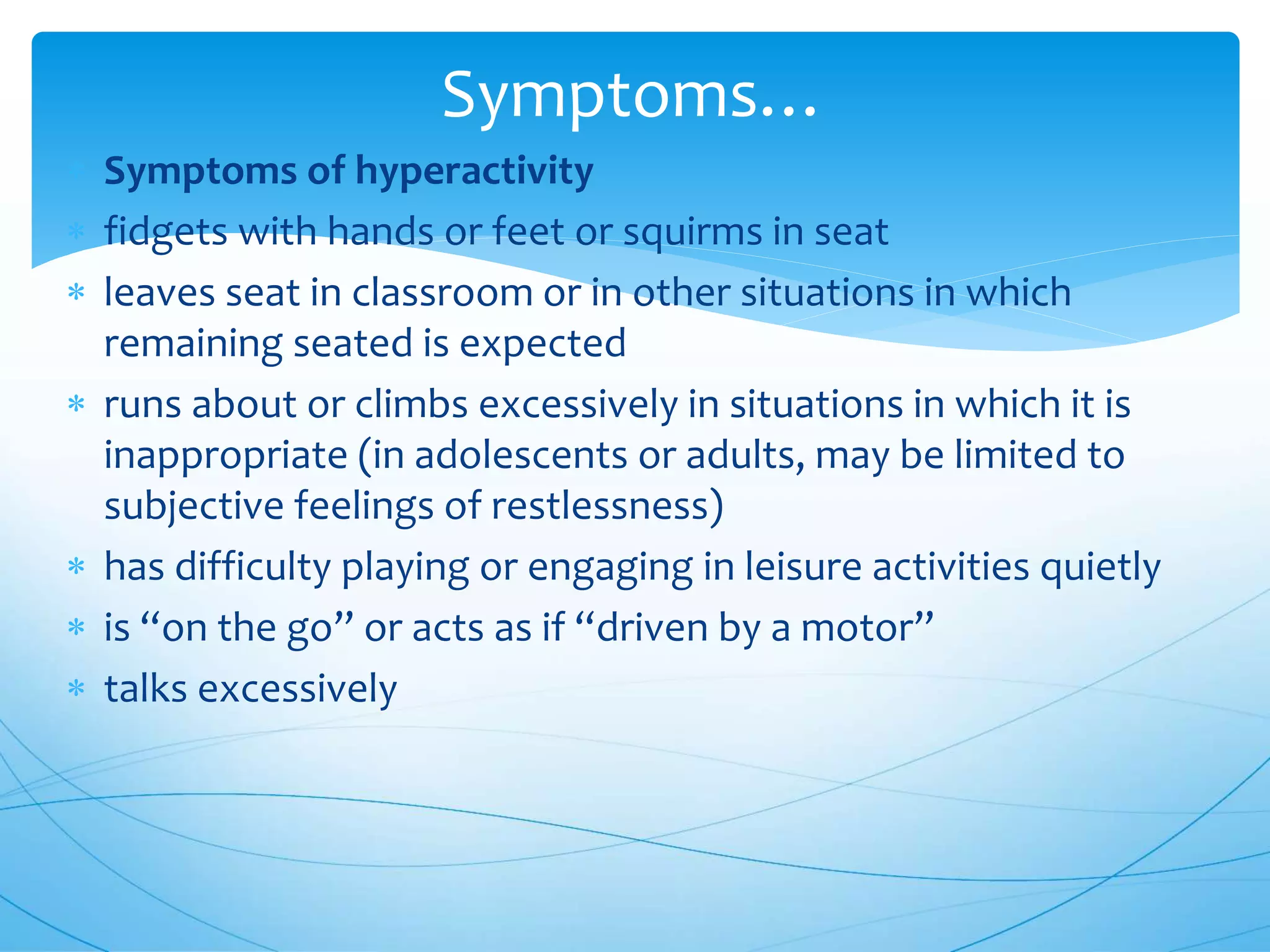  Symptoms of hyperactivity
 fidgets with hands or feet or squirms in seat
 leaves seat in classroom or in other situations in which
remaining seated is expected
 runs about or climbs excessively in situations in which it is
inappropriate (in adolescents or adults, may be limited to
subjective feelings of restlessness)
 has difficulty playing or engaging in leisure activities quietly
 is “on the go” or acts as if “driven by a motor”
 talks excessively
Symptoms…
 