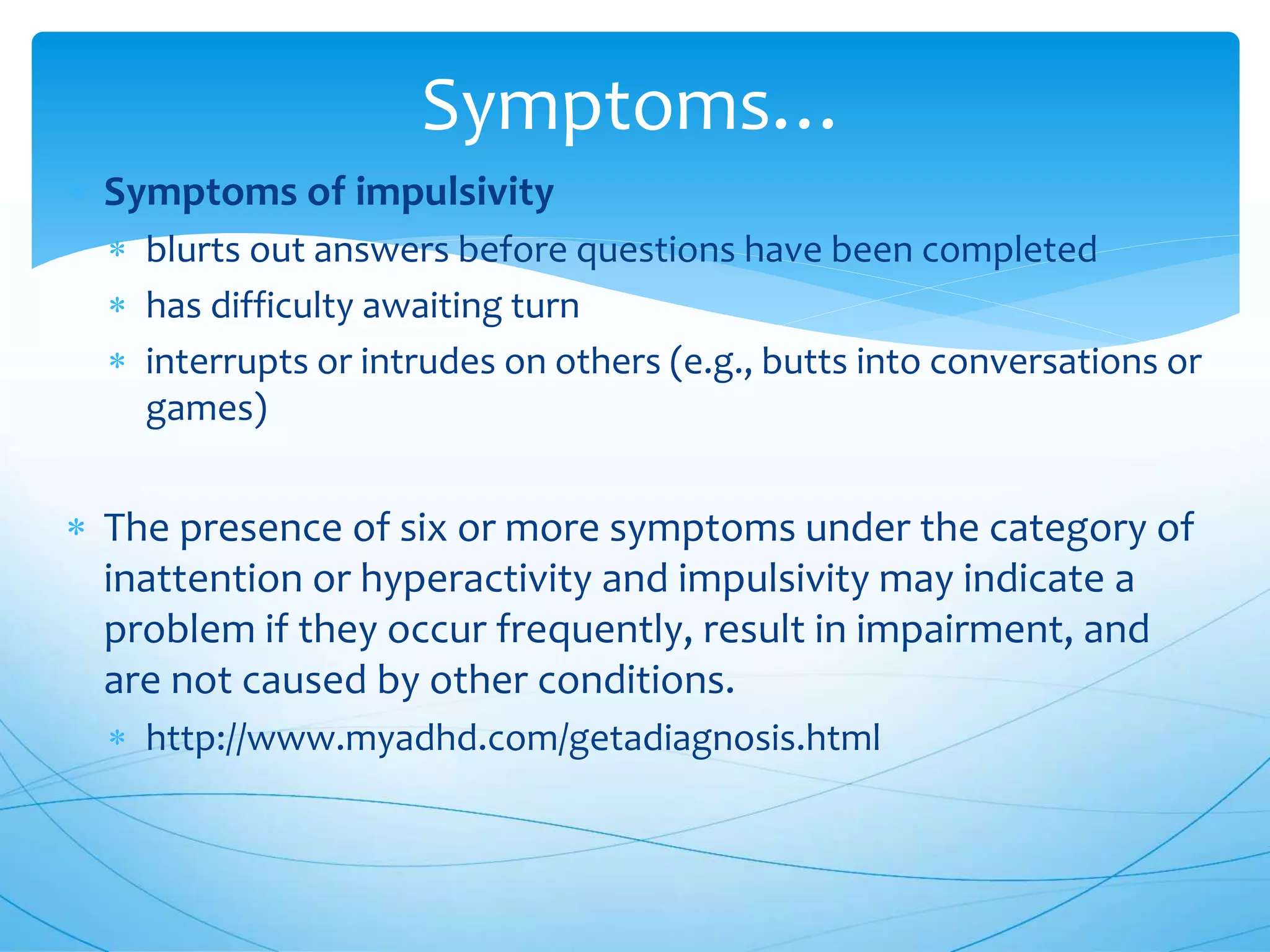  Symptoms of impulsivity
 blurts out answers before questions have been completed
 has difficulty awaiting turn
 interrupts or intrudes on others (e.g., butts into conversations or
games)
 The presence of six or more symptoms under the category of
inattention or hyperactivity and impulsivity may indicate a
problem if they occur frequently, result in impairment, and
are not caused by other conditions.
 http://www.myadhd.com/getadiagnosis.html
Symptoms…
 