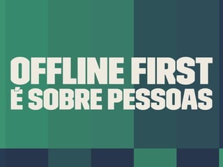 Ofﬂine First
é sobre PESSOAS
 