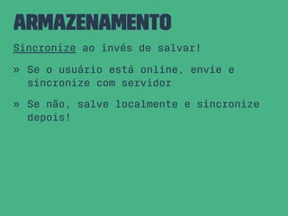 Armazenamento
Sincronize ao invés de salvar!
» Se o usuário está online, envie e
sincronize com servidor
» Se não, salve localmente e sincronize
depois!
 