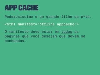 AppCache
Poderosissímo e um grande ﬁlho da p*ta.
<html manifest="ofﬂine.appcache">
O manifesto deve estar em todas as
páginas que você desejam que devem se
cacheadas.
 