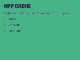 AppCache
Podemos dividir em 3 seções principais:
» CACHE
» NETOWRK
» FALLBACK
 