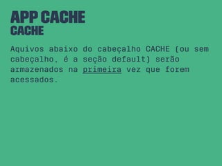 AppCache
CACHE
Aquivos abaixo do cabeçalho CACHE (ou sem
cabeçalho, é a seção default) serão
armazenados na primeira vez que forem
acessados.
 