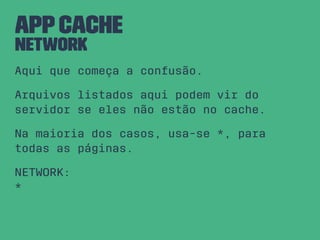 AppCache
NETWORK
Aqui que começa a confusão.
Arquivos listados aqui podem vir do
servidor se eles não estão no cache.
Na maioria dos casos, usa-se *, para
todas as páginas.
NETWORK:
*
 