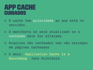 AppCache
Cuidados
» O cache tem prioridade ao que está no
servidor.
» O manifesto só será atualizado se o
conteúdo dele for alterado.
» Arquivos não cacheados nao vão carregar
em páginas cacheadas
» E mais: Application Cache is a
Douchebag, Jake Archibald.
 