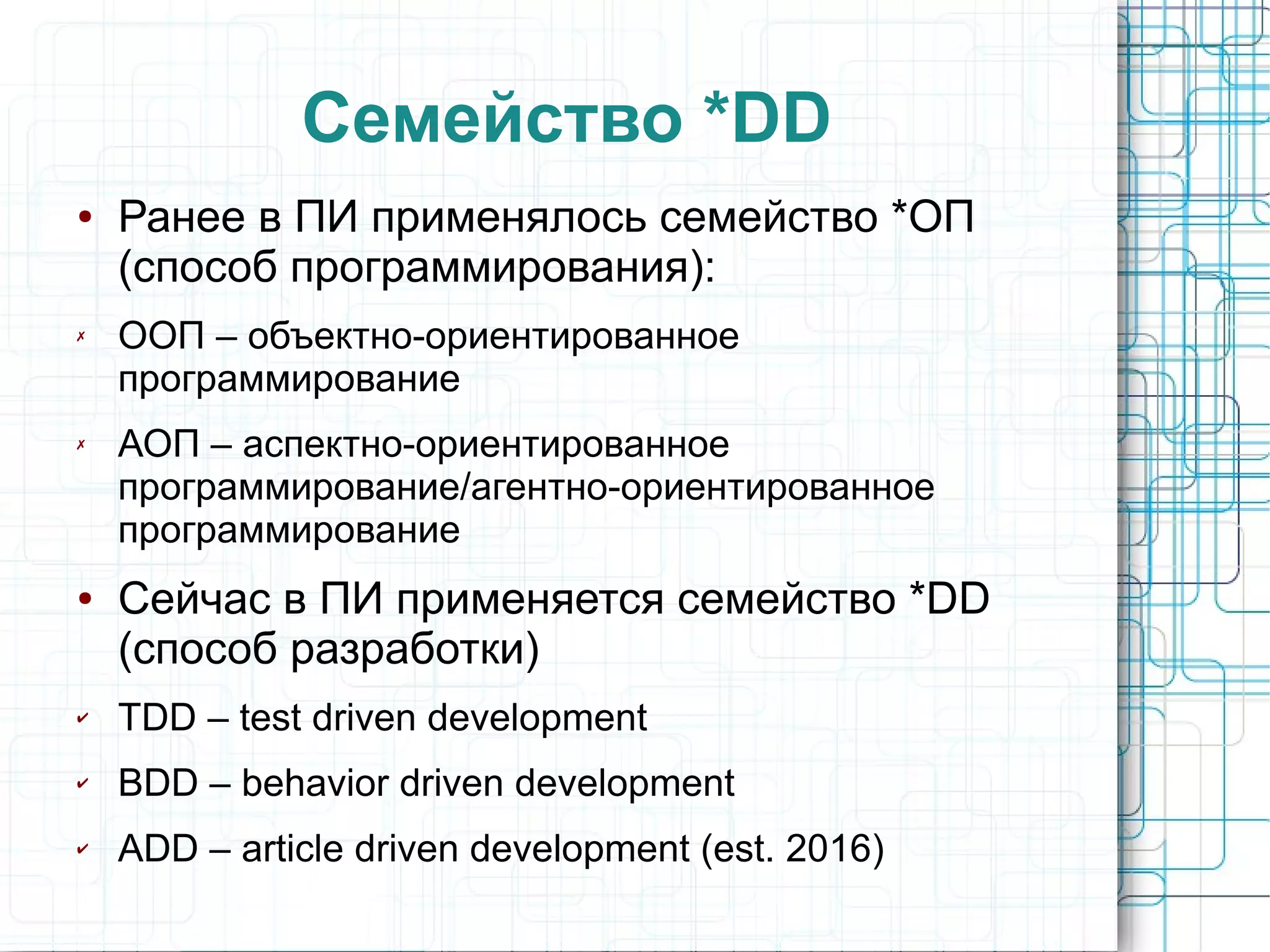 Семейство *DD
● Ранее в ПИ применялось семейство *ОП
(способ программирования):
✗ ООП – объектно-ориентированное
программирование
✗ АОП – аспектно-ориентированное
программирование/агентно-ориентированное
программирование
● Сейчас в ПИ применяется семейство *DD
(способ разработки)
✔ TDD – test driven development
✔ BDD – behavior driven development
✔ ADD – article driven development (est. 2016)
 
