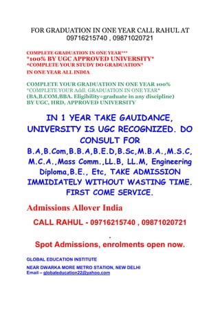 FOR GRADUATION IN ONE YEAR CALL RAHUL AT
09716215740 , 09871020721
COMPLETE GRADUATION IN ONE YEAR***

*100% BY UGC APPROVED UNIVERSITY*
*COMPLETE YOUR STUDY DO GRADUATION*
IN ONE YEAR ALL INDIA

COMPLETE YOUR GRADUATION IN ONE YEAR 100%
*COMPLETE YOUR Addl. GRADUATION IN ONE YEAR*
(BA,B.COM,BBA. Eligibility=graduate in any discipline)
BY UGC, HRD, APPROVED UNIVERSITY

IN 1 YEAR TAKE GAUIDANCE,
UNIVERSITY IS UGC RECOGNIZED. DO
CONSULT FOR
B.A,B.Com,B.B.A,B.E.D,B.Sc,M.B.A.,M.S.C,
M.C.A.,Mass Comm.,LL.B, LL.M, Engineering
Diploma,B.E., Etc, TAKE ADMISSION
IMMIDIATELY WITHOUT WASTING TIME.
FIRST COME SERVICE.

Admissions Allover India
CALL RAHUL - 09716215740 , 09871020721
.
Spot Admissions, enrolments open now.
GLOBAL EDUCATION INSTITUTE
NEAR DWARKA MORE METRO STATION, NEW DELHI
Email – globaleducation22@yahoo.com

 