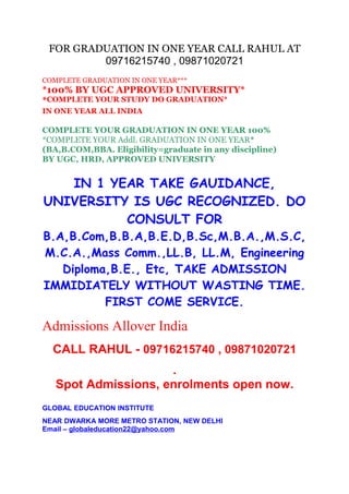 FOR GRADUATION IN ONE YEAR CALL RAHUL AT
09716215740 , 09871020721
COMPLETE GRADUATION IN ONE YEAR***
*100% BY UGC APPROVED UNIVERSITY*
*COMPLETE YOUR STUDY DO GRADUATION*
IN ONE YEAR ALL INDIA
COMPLETE YOUR GRADUATION IN ONE YEAR 100%
*COMPLETE YOUR Addl. GRADUATION IN ONE YEAR*
(BA,B.COM,BBA. Eligibility=graduate in any discipline)
BY UGC, HRD, APPROVED UNIVERSITY
IN 1 YEAR TAKE GAUIDANCE,
UNIVERSITY IS UGC RECOGNIZED. DO
CONSULT FOR
B.A,B.Com,B.B.A,B.E.D,B.Sc,M.B.A.,M.S.C,
M.C.A.,Mass Comm.,LL.B, LL.M, Engineering
Diploma,B.E., Etc, TAKE ADMISSION
IMMIDIATELY WITHOUT WASTING TIME.
FIRST COME SERVICE.
Admissions Allover India
CALL RAHUL - 09716215740 , 09871020721
.
Spot Admissions, enrolments open now.
GLOBAL EDUCATION INSTITUTE
NEAR DWARKA MORE METRO STATION, NEW DELHI
Email – globaleducation22@yahoo.com
 