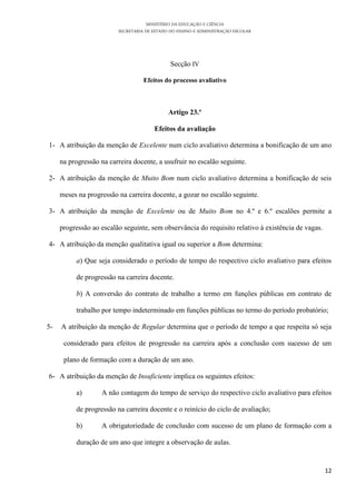 MINISTÉRIO DA EDUCAÇÃO E CIÊNCIA
SECRETARIA DE ESTADO DO ENSINO E ADMINISTRAÇÃO ESCOLAR
12
Secção IV
Efeitos do processo avaliativo
Artigo 23.º
Efeitos da avaliação
1- A atribuição da menção de Excelente num ciclo avaliativo determina a bonificação de um ano
na progressão na carreira docente, a usufruir no escalão seguinte.
2- A atribuição da menção de Muito Bom num ciclo avaliativo determina a bonificação de seis
meses na progressão na carreira docente, a gozar no escalão seguinte.
3- A atribuição da menção de Excelente ou de Muito Bom no 4.º e 6.º escalões permite a
progressão ao escalão seguinte, sem observância do requisito relativo à existência de vagas.
4- A atribuição da menção qualitativa igual ou superior a Bom determina:
a) Que seja considerado o período de tempo do respectivo ciclo avaliativo para efeitos
de progressão na carreira docente.
b) A conversão do contrato de trabalho a termo em funções públicas em contrato de
trabalho por tempo indeterminado em funções públicas no termo do período probatório;
5- A atribuição da menção de Regular determina que o período de tempo a que respeita só seja
considerado para efeitos de progressão na carreira após a conclusão com sucesso de um
plano de formação com a duração de um ano.
6- A atribuição da menção de Insuficiente implica os seguintes efeitos:
a) A não contagem do tempo de serviço do respectivo ciclo avaliativo para efeitos
de progressão na carreira docente e o reinício do ciclo de avaliação;
b) A obrigatoriedade de conclusão com sucesso de um plano de formação com a
duração de um ano que integre a observação de aulas.
 