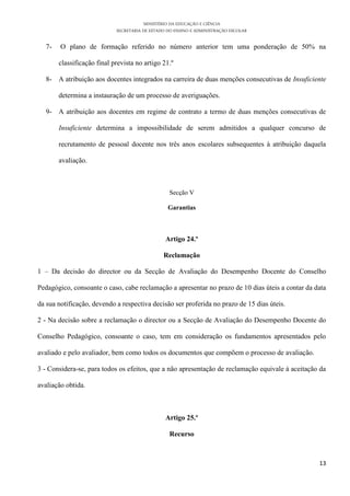 MINISTÉRIO DA EDUCAÇÃO E CIÊNCIA
SECRETARIA DE ESTADO DO ENSINO E ADMINISTRAÇÃO ESCOLAR
13
7- O plano de formação referido no número anterior tem uma ponderação de 50% na
classificação final prevista no artigo 21.º
8- A atribuição aos docentes integrados na carreira de duas menções consecutivas de Insuficiente
determina a instauração de um processo de averiguações.
9- A atribuição aos docentes em regime de contrato a termo de duas menções consecutivas de
Insuficiente determina a impossibilidade de serem admitidos a qualquer concurso de
recrutamento de pessoal docente nos três anos escolares subsequentes à atribuição daquela
avaliação.
Secção V
Garantias
Artigo 24.º
Reclamação
1 – Da decisão do director ou da Secção de Avaliação do Desempenho Docente do Conselho
Pedagógico, consoante o caso, cabe reclamação a apresentar no prazo de 10 dias úteis a contar da data
da sua notificação, devendo a respectiva decisão ser proferida no prazo de 15 dias úteis.
2 - Na decisão sobre a reclamação o director ou a Secção de Avaliação do Desempenho Docente do
Conselho Pedagógico, consoante o caso, tem em consideração os fundamentos apresentados pelo
avaliado e pelo avaliador, bem como todos os documentos que compõem o processo de avaliação.
3 - Considera-se, para todos os efeitos, que a não apresentação de reclamação equivale à aceitação da
avaliação obtida.
Artigo 25.º
Recurso
 