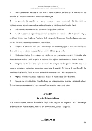 MINISTÉRIO DA EDUCAÇÃO E CIÊNCIA
SECRETARIA DE ESTADO DO ENSINO E ADMINISTRAÇÃO ESCOLAR
14
1- Da decisão sobre a reclamação cabe recurso para o presidente do Conselho Geral a interpor no
prazo de dez dias úteis a contar da data da sua notificação.
2- A proposta de decisão do recurso compete a uma composição de três árbitros,
obrigatoriamente docentes, cabendo a sua homologação ao presidente do Conselho Geral.
3- No recurso o avaliado indica o seu árbitro e respectivos contactos.
4- Recebido o recurso, o presidente, ou quem o substitua nos termos do n.º 9 do presente artigo,
notifica o director ou a Secção de Avaliação do Desempenho Docente do Conselho Pedagógico para
em dez dias úteis contra-alegar e nomear o seu árbitro.
5- No prazo de cinco dias úteis após a apresentação das contra-alegações, o presidente notifica os
dois árbitros que se reúnem para escolher um terceiro árbitro, que preside.
6- Na impossibilidade de acordo para a escolha do terceiro árbitro, este será designado pelo
presidente do Conselho Geral, no prazo de dois dias úteis, após o conhecimento da falta de acordo.
7- No prazo de dez dias úteis, após o decurso de qualquer um dos prazos referidos nos dois
números anteriores, os árbitros submetem a proposta de decisão do recurso à homologação do
presidente do Conselho Geral, ou quem o substituir nos termos do n.º 9 do presente artigo.
8- O prazo de homologação da proposta de decisão do recurso é de cinco dias úteis.
9- Sempre que o presidente do Conselho Geral não seja um docente, compete a este órgão eleger
de entre os seus membros um docente para os efeitos previstos no presente artigo.
Artigo 26.º
Garantias de imparcialidade
Aos intervenientes no processo de avaliação é aplicável o disposto nos artigos 44.º a 51.º do Código
do Procedimento Administrativo, relativos aos impedimentos, escusa e suspeição.
CAPÍTULO III
 