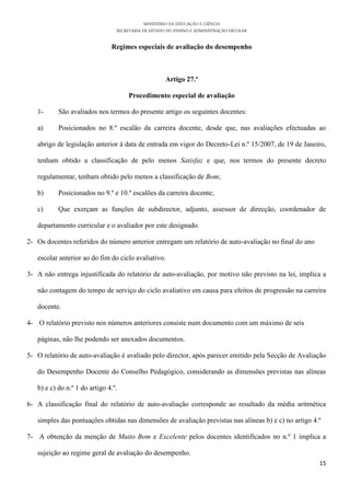MINISTÉRIO DA EDUCAÇÃO E CIÊNCIA
SECRETARIA DE ESTADO DO ENSINO E ADMINISTRAÇÃO ESCOLAR
15
Regimes especiais de avaliação do desempenho
Artigo 27.º
Procedimento especial de avaliação
1- São avaliados nos termos do presente artigo os seguintes docentes:
a) Posicionados no 8.º escalão da carreira docente, desde que, nas avaliações efectuadas ao
abrigo de legislação anterior à data de entrada em vigor do Decreto-Lei n.º 15/2007, de 19 de Janeiro,
tenham obtido a classificação de pelo menos Satisfaz e que, nos termos do presente decreto
regulamentar, tenham obtido pelo menos a classificação de Bom;
b) Posicionados no 9.º e 10.º escalões da carreira docente;
c) Que exerçam as funções de subdirector, adjunto, assessor de direcção, coordenador de
departamento curricular e o avaliador por este designado.
2- Os docentes referidos do número anterior entregam um relatório de auto-avaliação no final do ano
escolar anterior ao do fim do ciclo avaliativo.
3- A não entrega injustificada do relatório de auto-avaliação, por motivo não previsto na lei, implica a
não contagem do tempo de serviço do ciclo avaliativo em causa para efeitos de progressão na carreira
docente.
4- O relatório previsto nos números anteriores consiste num documento com um máximo de seis
páginas, não lhe podendo ser anexados documentos.
5- O relatório de auto-avaliação é avaliado pelo director, após parecer emitido pela Secção de Avaliação
do Desempenho Docente do Conselho Pedagógico, considerando as dimensões previstas nas alíneas
b) e c) do n.º 1 do artigo 4.º.
6- A classificação final do relatório de auto-avaliação corresponde ao resultado da média aritmética
simples das pontuações obtidas nas dimensões de avaliação previstas nas alíneas b) e c) no artigo 4.º
7- A obtenção da menção de Muito Bom e Excelente pelos docentes identificados no n.º 1 implica a
sujeição ao regime geral de avaliação do desempenho.
 