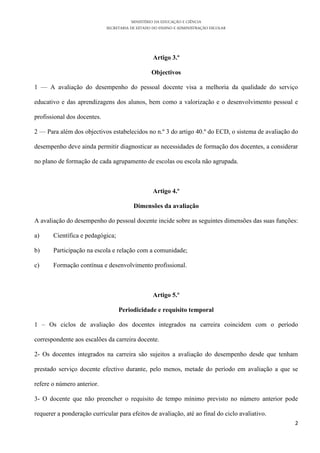 MINISTÉRIO DA EDUCAÇÃO E CIÊNCIA
SECRETARIA DE ESTADO DO ENSINO E ADMINISTRAÇÃO ESCOLAR
2
Artigo 3.º
Objectivos
1 — A avaliação do desempenho do pessoal docente visa a melhoria da qualidade do serviço
educativo e das aprendizagens dos alunos, bem como a valorização e o desenvolvimento pessoal e
profissional dos docentes.
2 — Para além dos objectivos estabelecidos no n.º 3 do artigo 40.º do ECD, o sistema de avaliação do
desempenho deve ainda permitir diagnosticar as necessidades de formação dos docentes, a considerar
no plano de formação de cada agrupamento de escolas ou escola não agrupada.
Artigo 4.º
Dimensões da avaliação
A avaliação do desempenho do pessoal docente incide sobre as seguintes dimensões das suas funções:
a) Científica e pedagógica;
b) Participação na escola e relação com a comunidade;
c) Formação contínua e desenvolvimento profissional.
Artigo 5.º
Periodicidade e requisito temporal
1 – Os ciclos de avaliação dos docentes integrados na carreira coincidem com o período
correspondente aos escalões da carreira docente.
2- Os docentes integrados na carreira são sujeitos a avaliação do desempenho desde que tenham
prestado serviço docente efectivo durante, pelo menos, metade do período em avaliação a que se
refere o número anterior.
3- O docente que não preencher o requisito de tempo mínimo previsto no número anterior pode
requerer a ponderação curricular para efeitos de avaliação, até ao final do ciclo avaliativo.
 