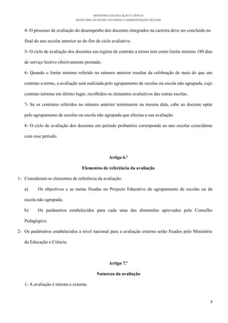 MINISTÉRIO DA EDUCAÇÃO E CIÊNCIA
SECRETARIA DE ESTADO DO ENSINO E ADMINISTRAÇÃO ESCOLAR
3
4- O processo de avaliação do desempenho dos docentes integrados na carreira deve ser concluído no
final do ano escolar anterior ao do fim do ciclo avaliativo.
5- O ciclo de avaliação dos docentes em regime de contrato a termo tem como limite mínimo 180 dias
de serviço lectivo efectivamente prestado.
6- Quando o limite mínimo referido no número anterior resultar da celebração de mais do que um
contrato a termo, a avaliação será realizada pelo agrupamento de escolas ou escola não agrupada, cujo
contrato termine em último lugar, recolhidos os elementos avaliativos das outras escolas.
7- Se os contratos referidos no número anterior terminarem na mesma data, cabe ao docente optar
pelo agrupamento de escolas ou escola não agrupada que efectua a sua avaliação.
8- O ciclo de avaliação dos docentes em período probatório corresponde ao ano escolar coincidente
com esse período.
Artigo 6.º
Elementos de referência da avaliação
1- Consideram-se elementos de referência da avaliação:
a) Os objectivos e as metas fixadas no Projecto Educativo do agrupamento de escolas ou da
escola não agrupada;
b) Os parâmetros estabelecidos para cada uma das dimensões aprovados pelo Conselho
Pedagógico;
2- Os parâmetros estabelecidos a nível nacional para a avaliação externa serão fixados pelo Ministério
da Educação e Ciência.
Artigo 7.º
Natureza da avaliação
1- A avaliação é interna e externa.
 