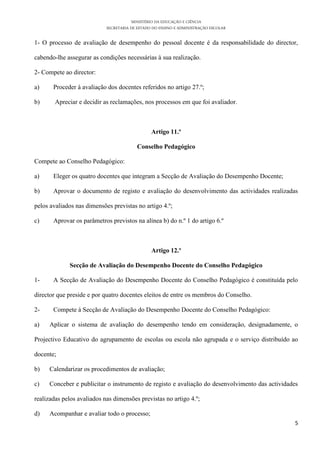 MINISTÉRIO DA EDUCAÇÃO E CIÊNCIA
SECRETARIA DE ESTADO DO ENSINO E ADMINISTRAÇÃO ESCOLAR
5
1- O processo de avaliação de desempenho do pessoal docente é da responsabilidade do director,
cabendo-lhe assegurar as condições necessárias à sua realização.
2- Compete ao director:
a) Proceder à avaliação dos docentes referidos no artigo 27.º;
b) Apreciar e decidir as reclamações, nos processos em que foi avaliador.
Artigo 11.º
Conselho Pedagógico
Compete ao Conselho Pedagógico:
a) Eleger os quatro docentes que integram a Secção de Avaliação do Desempenho Docente;
b) Aprovar o documento de registo e avaliação do desenvolvimento das actividades realizadas
pelos avaliados nas dimensões previstas no artigo 4.º;
c) Aprovar os parâmetros previstos na alínea b) do n.º 1 do artigo 6.º
Artigo 12.º
Secção de Avaliação do Desempenho Docente do Conselho Pedagógico
1- A Secção de Avaliação do Desempenho Docente do Conselho Pedagógico é constituída pelo
director que preside e por quatro docentes eleitos de entre os membros do Conselho.
2- Compete à Secção de Avaliação do Desempenho Docente do Conselho Pedagógico:
a) Aplicar o sistema de avaliação do desempenho tendo em consideração, designadamente, o
Projectivo Educativo do agrupamento de escolas ou escola não agrupada e o serviço distribuído ao
docente;
b) Calendarizar os procedimentos de avaliação;
c) Conceber e publicitar o instrumento de registo e avaliação do desenvolvimento das actividades
realizadas pelos avaliados nas dimensões previstas no artigo 4.º;
d) Acompanhar e avaliar todo o processo;
 