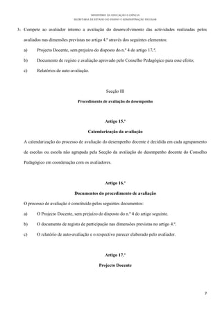 MINISTÉRIO DA EDUCAÇÃO E CIÊNCIA
SECRETARIA DE ESTADO DO ENSINO E ADMINISTRAÇÃO ESCOLAR
7
3- Compete ao avaliador interno a avaliação do desenvolvimento das actividades realizadas pelos
avaliados nas dimensões previstas no artigo 4.º através dos seguintes elementos:
a) Projecto Docente, sem prejuízo do disposto do n.º 4 do artigo 17.º.
b) Documento de registo e avaliação aprovado pelo Conselho Pedagógico para esse efeito;
c) Relatórios de auto-avaliação.
Secção III
Procedimento de avaliação do desempenho
Artigo 15.º
Calendarização da avaliação
A calendarização do processo de avaliação do desempenho docente é decidida em cada agrupamento
de escolas ou escola não agrupada pela Secção da avaliação do desempenho docente do Conselho
Pedagógico em coordenação com os avaliadores.
Artigo 16.º
Documentos do procedimento de avaliação
O processo de avaliação é constituído pelos seguintes documentos:
a) O Projecto Docente, sem prejuízo do disposto do n.º 4 do artigo seguinte.
b) O documento de registo de participação nas dimensões previstas no artigo 4.º.
c) O relatório de auto-avaliação e o respectivo parecer elaborado pelo avaliador.
Artigo 17.º
Projecto Docente
 