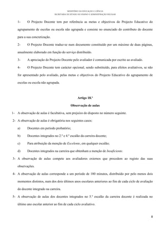 MINISTÉRIO DA EDUCAÇÃO E CIÊNCIA
SECRETARIA DE ESTADO DO ENSINO E ADMINISTRAÇÃO ESCOLAR
8
1- O Projecto Docente tem por referência as metas e objectivos do Projecto Educativo do
agrupamento de escolas ou escola não agrupada e consiste no enunciado do contributo do docente
para a sua concretização.
2- O Projecto Docente traduz-se num documento constituído por um máximo de duas páginas,
anualmente elaborado em função do serviço distribuído.
3- A apreciação do Projecto Docente pelo avaliador é comunicada por escrito ao avaliado.
4- O Projecto Docente tem carácter opcional, sendo substituído, para efeitos avaliativos, se não
for apresentado pelo avaliado, pelas metas e objectivos do Projecto Educativo do agrupamento de
escolas ou escola não agrupada.
Artigo 18.º
Observação de aulas
1- A observação de aulas é facultativa, sem prejuízo do disposto no número seguinte.
2- A observação de aulas é obrigatória nos seguintes casos:
a) Docentes em período probatório;
b) Docentes integrados no 2.º e 4.º escalão da carreira docente;
c) Para atribuição da menção de Excelente, em qualquer escalão;
d) Docentes integrados na carreira que obtenham a menção de Insuficiente.
3- A observação de aulas compete aos avaliadores externos que procedem ao registo das suas
observações.
4- A observação de aulas corresponde a um período de 180 minutos, distribuído por pelo menos dois
momentos distintos, num dos dois últimos anos escolares anteriores ao fim de cada ciclo de avaliação
do docente integrado na carreira.
5- A observação de aulas dos docentes integrados no 5.º escalão da carreira docente é realizada no
último ano escolar anterior ao fim de cada ciclo avaliativo.
 