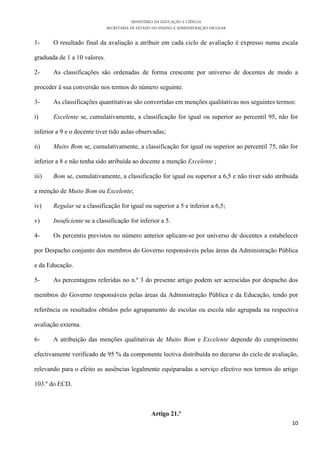 MINISTÉRIO DA EDUCAÇÃO E CIÊNCIA
                              SECRETARIA DE ESTADO DO ENSINO E ADMINISTRAÇÃO ESCOLAR

1-     O resultado final da avaliação a atribuir em cada ciclo de avaliação é expresso numa escala

graduada de 1 a 10 valores.

2-     As classificações são ordenadas de forma crescente por universo de docentes de modo a

proceder à sua conversão nos termos do número seguinte.

3-     As classificações quantitativas são convertidas em menções qualitativas nos seguintes termos:

i)     Excelente se, cumulativamente, a classificação for igual ou superior ao percentil 95, não for

inferior a 9 e o docente tiver tido aulas observadas;

ii)    Muito Bom se, cumulativamente, a classificação for igual ou superior ao percentil 75, não for

inferior a 8 e não tenha sido atribuída ao docente a menção Excelente ;

iii)   Bom se, cumulativamente, a classificação for igual ou superior a 6,5 e não tiver sido atribuída

a menção de Muito Bom ou Excelente;

iv)    Regular se a classificação for igual ou superior a 5 e inferior a 6,5;

v)     Insuficiente se a classificação for inferior a 5.

4-     Os percentis previstos no número anterior aplicam-se por universo de docentes a estabelecer

por Despacho conjunto dos membros do Governo responsáveis pelas áreas da Administração Pública

e da Educação.

5-     As percentagens referidas no n.º 3 do presente artigo podem ser acrescidas por despacho dos

membros do Governo responsáveis pelas áreas da Administração Pública e da Educação, tendo por

referência os resultados obtidos pelo agrupamento de escolas ou escola não agrupada na respectiva

avaliação externa.

6-     A atribuição das menções qualitativas de Muito Bom e Excelente depende do cumprimento

efectivamente verificado de 95 % da componente lectiva distribuída no decurso do ciclo de avaliação,

relevando para o efeito as ausências legalmente equiparadas a serviço efectivo nos termos do artigo

103.º do ECD.



                                                  Artigo 21.º
                                                                                                   10
 