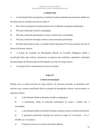 MINISTÉRIO DA EDUCAÇÃO E CIÊNCIA
                             SECRETARIA DE ESTADO DO ENSINO E ADMINISTRAÇÃO ESCOLAR

                                              Avaliação final

1-     A classificação final corresponde ao resultado da média ponderada das pontuações obtidas nas

três dimensões de avaliação, previstas no artigo 4.º

2-     Para efeitos do disposto do número anterior são consideradas as seguintes ponderações:

a)     60% para a dimensão científica e pedagógica.

b)     20% para a dimensão participação na escola e relação com a comunidade;

c)     20% para a dimensão formação contínua e desenvolvimento profissional.

3-     Havendo observação de aulas, a avaliação externa representa 70% da percentagem prevista na

alínea a) do número anterior.

4-         A Secção de Avaliação do Desempenho Docente do Conselho Pedagógico atribui a

classificação final, após analisar e harmonizar as propostas dos avaliadores, garantindo a aplicação

das percentagens de diferenciação dos desempenhos, previstas no artigo anterior.

5-     A avaliação final é comunicada por escrito ao avaliado.



                                                 Artigo 22.º

                                         Critérios de desempate

Quando, para os efeitos previstos no artigo anterior, for necessário proceder ao desempate entre

docentes com a mesma classificação final na avaliação do desempenho relevam, sucessivamente, os

seguintes critérios:

      a)        A classificação obtida na dimensão científica e pedagógica;

      b)        A classificação obtida na dimensão participação na escola e relação com a

      comunidade;

      c)        A classificação obtida na dimensão formação contínua e desenvolvimento profissional;

      d)        A graduação profissional calculada nos termos do artigo 14.º do Decreto – Lei n.º

      20/2006, de 31 de Janeiro;

      e)        O tempo de serviço em exercício de funções públicas.
                                                                                                  11
 