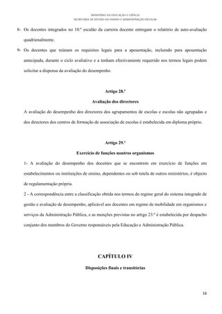MINISTÉRIO DA EDUCAÇÃO E CIÊNCIA
                                SECRETARIA DE ESTADO DO ENSINO E ADMINISTRAÇÃO ESCOLAR

8- Os docentes integrados no 10.º escalão da carreira docente entregam o relatório de auto-avaliação

   quadrienalmente.

9- Os docentes que reúnam os requisitos legais para a aposentação, incluindo para aposentação

   antecipada, durante o ciclo avaliativo e a tenham efectivamente requerido nos termos legais podem

   solicitar a dispensa da avaliação do desempenho.



                                                    Artigo 28.º

                                           Avaliação dos directores

   A avaliação do desempenho dos directores dos agrupamentos de escolas e escolas não agrupadas e

   dos directores dos centros de formação de associação de escolas é estabelecida em diploma próprio.



                                                    Artigo 29.º

                                 Exercício de funções noutros organismos

   1- A avaliação do desempenho dos docentes que se encontrem em exercício de funções em

   estabelecimentos ou instituições de ensino, dependentes ou sob tutela de outros ministérios, é objecto

   de regulamentação própria.

   2 - A correspondência entre a classificação obtida nos termos do regime geral do sistema integrado de

   gestão e avaliação de desempenho, aplicável aos docentes em regime de mobilidade em organismos e

   serviços da Administração Pública, e as menções previstas no artigo 23.º é estabelecida por despacho

   conjunto dos membros do Governo responsáveis pela Educação e Administração Pública.




                                               CAPÍTULO IV

                                       Disposições finais e transitórias




                                                                                                        16
 