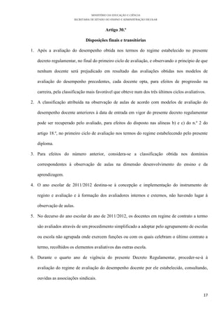 MINISTÉRIO DA EDUCAÇÃO E CIÊNCIA
                       SECRETARIA DE ESTADO DO ENSINO E ADMINISTRAÇÃO ESCOLAR

                                           Artigo 30.º

                              Disposições finais e transitórias

1. Após a avaliação do desempenho obtida nos termos do regime estabelecido no presente

   decreto regulamentar, no final do primeiro ciclo de avaliação, e observando o princípio de que

   nenhum docente será prejudicado em resultado das avaliações obtidas nos modelos de

   avaliação do desempenho precedentes, cada docente opta, para efeitos de progressão na

   carreira, pela classificação mais favorável que obteve num dos três últimos ciclos avaliativos.

2. A classificação atribuída na observação de aulas de acordo com modelos de avaliação do

   desempenho docente anteriores à data de entrada em vigor do presente decreto regulamentar

   pode ser recuperado pelo avaliado, para efeitos do disposto nas alíneas b) e c) do n.º 2 do

   artigo 18.º, no primeiro ciclo de avaliação nos termos do regime estabelecendo pelo presente

   diploma.

3. Para efeitos do número anterior, considera-se a classificação obtida nos domínios

   correspondentes à observação de aulas na dimensão desenvolvimento do ensino e da

   aprendizagem.

4. O ano escolar de 2011/2012 destina-se à concepção e implementação do instrumento de

   registo e avaliação e à formação dos avaliadores internos e externos, não havendo lugar à

   observação de aulas.

5. No decurso do ano escolar do ano de 2011/2012, os docentes em regime de contrato a termo

   são avaliados através de um procedimento simplificado a adoptar pelo agrupamento de escolas

   ou escola não agrupada onde exercem funções ou com os quais celebram o último contrato a

   termo, recolhidos os elementos avaliativos das outras escola.

6. Durante o quarto ano de vigência do presente Decreto Regulamentar, proceder-se-á à

   avaliação do regime de avaliação do desempenho docente por ele estabelecido, consultando,

   ouvidas as associações sindicais.


                                                                                                17
 