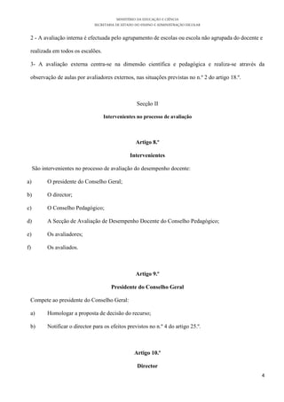 MINISTÉRIO DA EDUCAÇÃO E CIÊNCIA
                                SECRETARIA DE ESTADO DO ENSINO E ADMINISTRAÇÃO ESCOLAR

 2 - A avaliação interna é efectuada pelo agrupamento de escolas ou escola não agrupada do docente e

 realizada em todos os escalões.

 3- A avaliação externa centra-se na dimensão científica e pedagógica e realiza-se através da

 observação de aulas por avaliadores externos, nas situações previstas no n.º 2 do artigo 18.º.



                                                     Secção II

                                    Intervenientes no processo de avaliação



                                                     Artigo 8.º

                                                  Intervenientes

     São intervenientes no processo de avaliação do desempenho docente:

a)         O presidente do Conselho Geral;

b)         O director;

c)         O Conselho Pedagógico;

d)         A Secção de Avaliação de Desempenho Docente do Conselho Pedagógico;

e)         Os avaliadores;

f)         Os avaliados.



                                                     Artigo 9.º

                                        Presidente do Conselho Geral

 Compete ao presidente do Conselho Geral:

 a)        Homologar a proposta de decisão do recurso;

 b)        Notificar o director para os efeitos previstos no n.º 4 do artigo 25.º.



                                                    Artigo 10.º

                                                     Director
                                                                                                   4
 