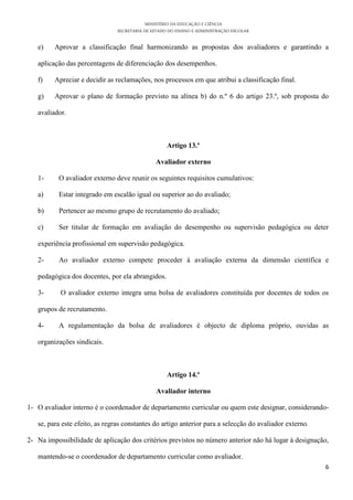 MINISTÉRIO DA EDUCAÇÃO E CIÊNCIA
                                SECRETARIA DE ESTADO DO ENSINO E ADMINISTRAÇÃO ESCOLAR

   e)    Aprovar a classificação final harmonizando as propostas dos avaliadores e garantindo a

   aplicação das percentagens de diferenciação dos desempenhos.

   f)    Apreciar e decidir as reclamações, nos processos em que atribui a classificação final.

   g)    Aprovar o plano de formação previsto na alínea b) do n.º 6 do artigo 23.º, sob proposta do

   avaliador.



                                                    Artigo 13.º

                                               Avaliador externo

   1-     O avaliador externo deve reunir os seguintes requisitos cumulativos:

   a)     Estar integrado em escalão igual ou superior ao do avaliado;

   b)     Pertencer ao mesmo grupo de recrutamento do avaliado;

   c)     Ser titular de formação em avaliação do desempenho ou supervisão pedagógica ou deter

   experiência profissional em supervisão pedagógica.

   2-     Ao avaliador externo compete proceder à avaliação externa da dimensão científica e

   pedagógica dos docentes, por ela abrangidos.

   3-      O avaliador externo integra uma bolsa de avaliadores constituída por docentes de todos os

   grupos de recrutamento.

   4-     A regulamentação da bolsa de avaliadores é objecto de diploma próprio, ouvidas as

   organizações sindicais.



                                                    Artigo 14.º

                                               Avaliador interno

1- O avaliador interno é o coordenador de departamento curricular ou quem este designar, considerando-

   se, para este efeito, as regras constantes do artigo anterior para a selecção do avaliador externo.

2- Na impossibilidade de aplicação dos critérios previstos no número anterior não há lugar à designação,

   mantendo-se o coordenador de departamento curricular como avaliador.
                                                                                                         6
 