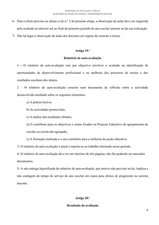 MINISTÉRIO DA EDUCAÇÃO E CIÊNCIA
                                   SECRETARIA DE ESTADO DO ENSINO E ADMINISTRAÇÃO ESCOLAR

6- Para o efeito previsto na alínea c) do n.º 2 do presente artigo, a observação de aulas deve ser requerida

   pelo avaliado ao director até ao final do primeiro período do ano escolar anterior ao da sua realização.

7- Não há lugar à observação de aulas dos docentes em regime de contrato a termo.



                                                       Artigo 19.º

                                            Relatório de auto-avaliação

   1 - O relatório de auto-avaliação tem por objectivo envolver o avaliado na identificação de

   oportunidades de desenvolvimento profissional e na melhoria dos processos de ensino e dos

   resultados escolares dos alunos.

   2 – O relatório de auto-avaliação consiste num documento de reflexão sobre a actividade

   desenvolvida incidindo sobre os seguintes elementos:

           a) A prática lectiva;

           b) As actividades promovidas;

           c) A análise dos resultados obtidos;

           d) O contributo para os objectivos e metas fixados no Projecto Educativo do agrupamento de

           escolas ou escola não agrupada;

           e) A formação realizada e o seu contributo para a melhoria da acção educativa.

   3- O relatório de auto-avaliação é anual e reporta-se ao trabalho efectuado nesse período.

   4- O relatório de auto-avaliação deve ter um máximo de três páginas, não lhe podendo ser anexados

   documentos.

   5- A não entrega injustificada do relatório de auto-avaliação, por motivo não previsto na lei, implica a

   não contagem do tempo de serviço do ano escolar em causa para efeitos de progressão na carreira

   docente.



                                                       Artigo 20.º

                                               Resultado da avaliação
                                                                                                          9
 