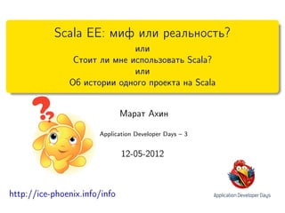 Scala EE: миф или реальность?
                              или
                Стоит ли мне использовать Scala?
                              или
               Об истории одного проекта на Scala


                               Марат Ахин

                       Application Developer Days – 3


                               12-05-2012



http://ice-phoenix.info/info
 
