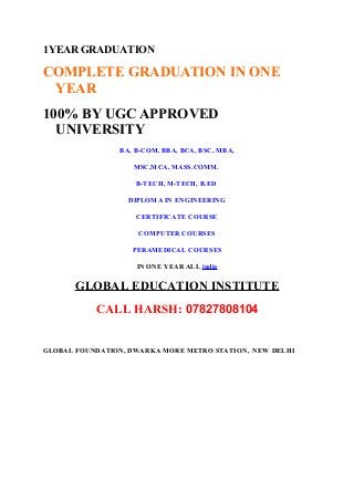 1YEAR GRADUATION 
COMPLETE GRADUATION IN ONE 
YEAR 
100% BY UGC APPROVED 
UNIVERSITY 
BA, B-COM, BBA, BCA, BSC, MBA, 
MSC,MCA, MASS.COMM. 
B-TECH, M-TECH, B.ED 
DIPLOMA IN ENGINEERING 
CERTIFICATE COURSE 
COMPUTER COURSES 
PERAMEDICAL COURSES 
IN ONE YEAR ALL india 
GLOBAL EDUCATION INSTITUTE 
CALL HARSH: 07827808104 
GLOBAL FOUNDATION, DWARKA MORE METRO STATION, NEW DELHI 
