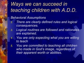 Ways we can succeed in teaching children with A.D.D. Behavioral Assumptions There are clearly defined rules and logical consequences. Logical routines are followed and rationales are explained. You are only expecting what you are willing to teach You are committed to teaching all children who made in God’s image, regardless of their apparent worth or abilities. 