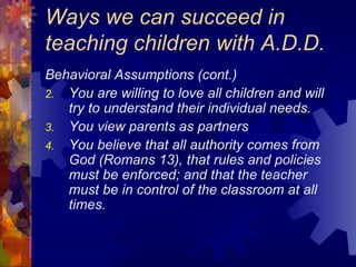 Ways we can succeed in teaching children with A.D.D. Behavioral Assumptions (cont.) You are willing to love all children and will try to understand their individual needs. You view parents as partners You believe that all authority comes from God (Romans 13), that rules and policies must be enforced; and that the teacher must be in control of the classroom at all times. 