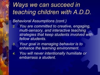 Ways we can succeed in teaching children with A.D.D. Behavioral Assumptions (cont.) You are committed to creative, engaging, multi-sensory, and interactive teaching strategies that keep students involved with fellow students. Your goal in managing behavior is to enhance the learning environment. You will never intentionally humiliate or embarrass a student.  