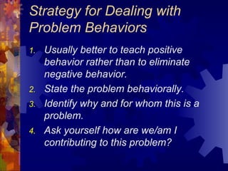 Strategy for Dealing with Problem Behaviors Usually better to teach positive behavior rather than to eliminate negative behavior. State the problem behaviorally. Identify why and for whom this is a problem. Ask yourself how are we/am I contributing to this problem? 