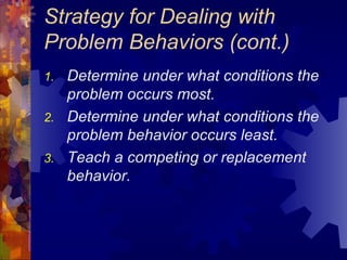 Strategy for Dealing with Problem Behaviors (cont.) Determine under what conditions the problem occurs most. Determine under what conditions the problem behavior occurs least. Teach a competing or replacement behavior. 