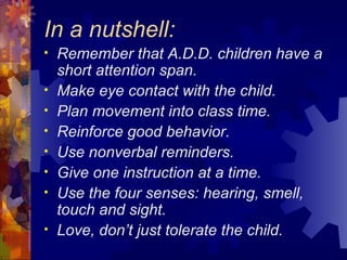 In a nutshell: Remember that A.D.D. children have a short attention span. Make eye contact with the child. Plan movement into class time. Reinforce good behavior. Use nonverbal reminders. Give one instruction at a time. Use the four senses: hearing, smell, touch and sight. Love, don’t just tolerate the child. 