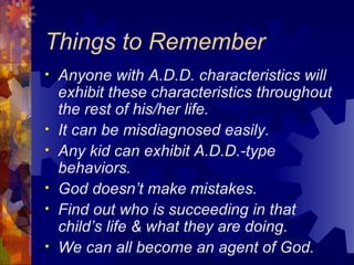Things to Remember Anyone with A.D.D. characteristics will exhibit these characteristics throughout the rest of his/her life. It can be misdiagnosed easily. Any kid can exhibit A.D.D.-type behaviors. God doesn’t make mistakes. Find out who is succeeding in that child’s life & what they are doing. We can all become an agent of God. 