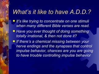 What’s it like to have A.D.D.? It’s like trying to concentrate on one stimuli when many different Bible verses are read. Have you ever thought of doing something totally irrational, & then not done it? If there’s a chemical missing between your nerve endings and the synapses that control impulse behavior, chances are you are going to have trouble controlling impulse behavior 