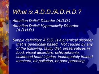 What is A.D.D./A.D.H.D.? Attention Deficit Disorder (A.D.D.) Attention Deficit Hyperactivity Disorder (A.D.H.D.)   Simple definition: A.D.D. is a chemical disorder that is genetically based.  Not caused by any of the following: faulty diet, preservatives in food, visual disorders, schizophrenia, childhood head injuries, inadequately trained teachers, air pollution, or poor parenting. 