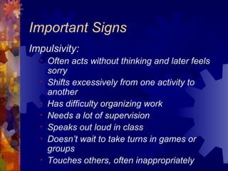 Important Signs Impulsivity: Often acts without thinking and later feels sorry Shifts excessively from one activity to another Has difficulty organizing work Needs a lot of supervision Speaks out loud in class Doesn’t wait to take turns in games or groups Touches others, often inappropriately 