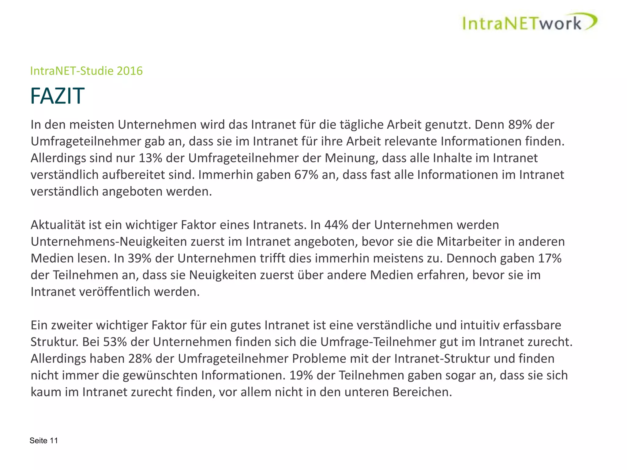 IntraNET-Studie 2016
FAZIT
Seite 11
In den meisten Unternehmen wird das Intranet für die tägliche Arbeit genutzt. Denn 89% der
Umfrageteilnehmer gab an, dass sie im Intranet für ihre Arbeit relevante Informationen finden.
Allerdings sind nur 13% der Umfrageteilnehmer der Meinung, dass alle Inhalte im Intranet
verständlich aufbereitet sind. Immerhin gaben 67% an, dass fast alle Informationen im Intranet
verständlich angeboten werden.
Aktualität ist ein wichtiger Faktor eines Intranets. In 44% der Unternehmen werden
Unternehmens-Neuigkeiten zuerst im Intranet angeboten, bevor sie die Mitarbeiter in anderen
Medien lesen. In 39% der Unternehmen trifft dies immerhin meistens zu. Dennoch gaben 17%
der Teilnehmen an, dass sie Neuigkeiten zuerst über andere Medien erfahren, bevor sie im
Intranet veröffentlich werden.
Ein zweiter wichtiger Faktor für ein gutes Intranet ist eine verständliche und intuitiv erfassbare
Struktur. Bei 53% der Unternehmen finden sich die Umfrage-Teilnehmer gut im Intranet zurecht.
Allerdings haben 28% der Umfrageteilnehmer Probleme mit der Intranet-Struktur und finden
nicht immer die gewünschten Informationen. 19% der Teilnehmen gaben sogar an, dass sie sich
kaum im Intranet zurecht finden, vor allem nicht in den unteren Bereichen.
 