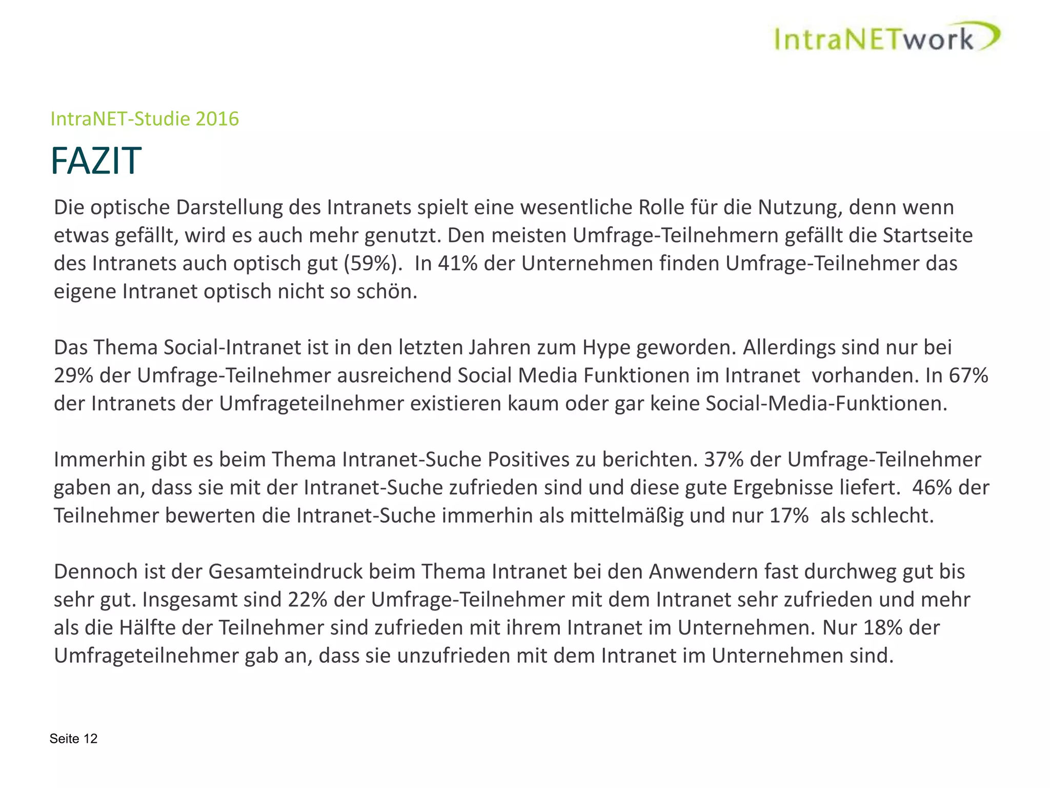 IntraNET-Studie 2016
FAZIT
Seite 12
Die optische Darstellung des Intranets spielt eine wesentliche Rolle für die Nutzung, denn wenn
etwas gefällt, wird es auch mehr genutzt. Den meisten Umfrage-Teilnehmern gefällt die Startseite
des Intranets auch optisch gut (59%). In 41% der Unternehmen finden Umfrage-Teilnehmer das
eigene Intranet optisch nicht so schön.
Das Thema Social-Intranet ist in den letzten Jahren zum Hype geworden. Allerdings sind nur bei
29% der Umfrage-Teilnehmer ausreichend Social Media Funktionen im Intranet vorhanden. In 67%
der Intranets der Umfrageteilnehmer existieren kaum oder gar keine Social-Media-Funktionen.
Immerhin gibt es beim Thema Intranet-Suche Positives zu berichten. 37% der Umfrage-Teilnehmer
gaben an, dass sie mit der Intranet-Suche zufrieden sind und diese gute Ergebnisse liefert. 46% der
Teilnehmer bewerten die Intranet-Suche immerhin als mittelmäßig und nur 17% als schlecht.
Dennoch ist der Gesamteindruck beim Thema Intranet bei den Anwendern fast durchweg gut bis
sehr gut. Insgesamt sind 22% der Umfrage-Teilnehmer mit dem Intranet sehr zufrieden und mehr
als die Hälfte der Teilnehmer sind zufrieden mit ihrem Intranet im Unternehmen. Nur 18% der
Umfrageteilnehmer gab an, dass sie unzufrieden mit dem Intranet im Unternehmen sind.
 