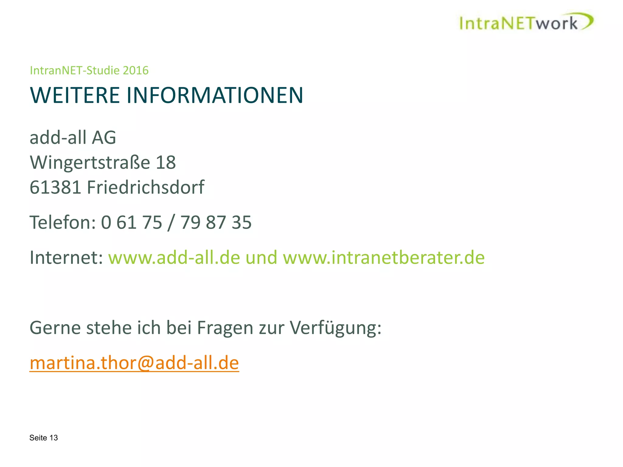 IntranNET-Studie 2016
WEITERE INFORMATIONEN
Seite 13
add-all AG
Wingertstraße 18
61381 Friedrichsdorf
Telefon: 0 61 75 / 79 87 35
Internet: www.add-all.de und www.intranetberater.de
Gerne stehe ich bei Fragen zur Verfügung:
martina.thor@add-all.de
 