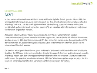IntraNET-Studie 2016
FAZIT
Seite 11
In den meisten Unternehmen wird das Intranet für die tägliche Arbeit genutzt. Denn 89% der
Umfrageteilnehmer gab an, dass sie im Intranet für ihre Arbeit relevante Informationen finden.
Allerdings sind nur 13% der Umfrageteilnehmer der Meinung, dass alle Inhalte im Intranet
verständlich aufbereitet sind. Immerhin gaben 67% an, dass fast alle Informationen im Intranet
verständlich angeboten werden.
Aktualität ist ein wichtiger Faktor eines Intranets. In 44% der Unternehmen werden
Unternehmens-Neuigkeiten zuerst im Intranet angeboten, bevor sie die Mitarbeiter in anderen
Medien lesen. In 39% der Unternehmen trifft dies immerhin meistens zu. Dennoch gaben 17%
der Teilnehmen an, dass sie Neuigkeiten zuerst über andere Medien erfahren, bevor sie im
Intranet veröffentlich werden.
Ein zweiter wichtiger Faktor für ein gutes Intranet ist eine verständliche und intuitiv erfassbare
Struktur. Bei 53% der Unternehmen finden sich die Umfrage-Teilnehmer gut im Intranet zurecht.
Allerdings haben 28% der Umfrageteilnehmer Probleme mit der Intranet-Struktur und finden
nicht immer die gewünschten Informationen. 19% der Teilnehmen gaben sogar an, dass sie sich
kaum im Intranet zurecht finden, vor allem nicht in den unteren Bereichen.
 